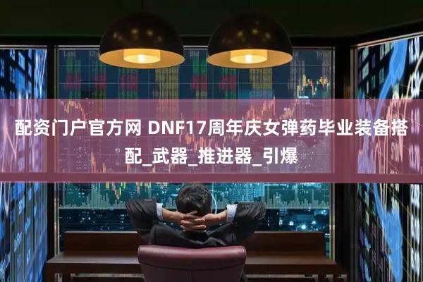 配资门户官方网 DNF17周年庆女弹药毕业装备搭配_武器_推进器_引爆