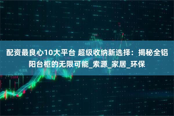 配资最良心10大平台 超级收纳新选择：揭秘全铝阳台柜的无限可能_索源_家居_环保