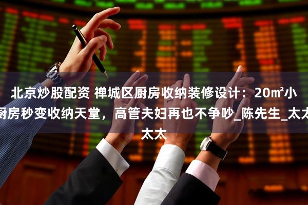 北京炒股配资 禅城区厨房收纳装修设计：20㎡小厨房秒变收纳天堂，高管夫妇再也不争吵_陈先生_太太