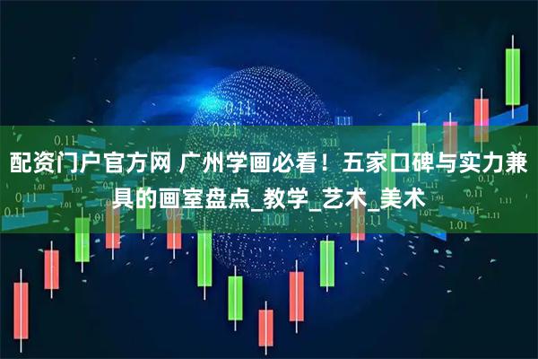 配资门户官方网 广州学画必看！五家口碑与实力兼具的画室盘点_教学_艺术_美术