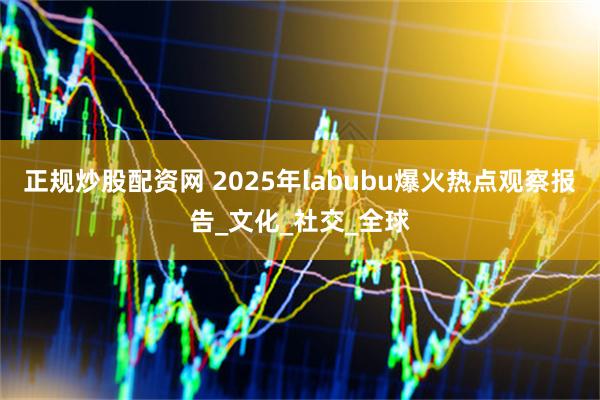 正规炒股配资网 2025年labubu爆火热点观察报告_文化_社交_全球