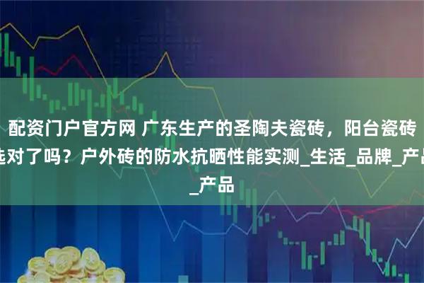 配资门户官方网 广东生产的圣陶夫瓷砖，阳台瓷砖选对了吗？户外砖的防水抗晒性能实测_生活_品牌_产品