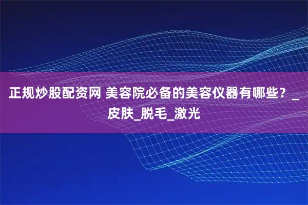正规炒股配资网 美容院必备的美容仪器有哪些?_皮肤_脱毛_激光