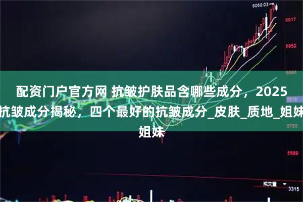 配资门户官方网 抗皱护肤品含哪些成分,2025抗皱成分揭秘,四个最好的抗皱成分_皮肤_质地_姐妹