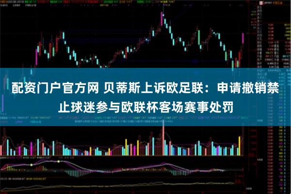 配资门户官方网 贝蒂斯上诉欧足联：申请撤销禁止球迷参与欧联杯客场赛事处罚