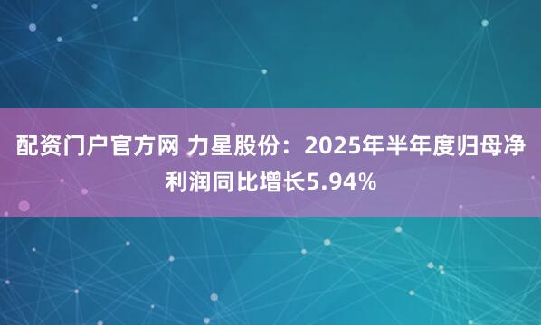配资门户官方网 力星股份：2025年半年度归母净利润同比增长5.94%