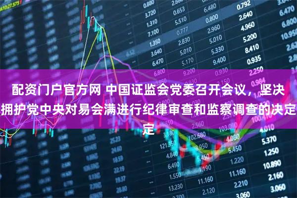 配资门户官方网 中国证监会党委召开会议，坚决拥护党中央对易会满进行纪律审查和监察调查的决定
