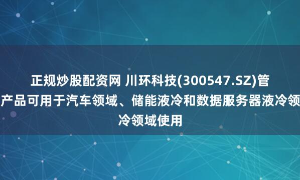 正规炒股配资网 川环科技(300547.SZ)管路系列产品可用于汽车领域、储能液冷和数据服务器液冷领域使用