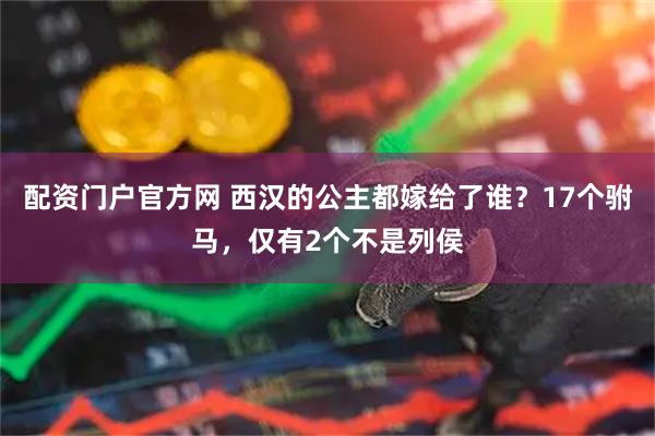 配资门户官方网 西汉的公主都嫁给了谁？17个驸马，仅有2个不是列侯