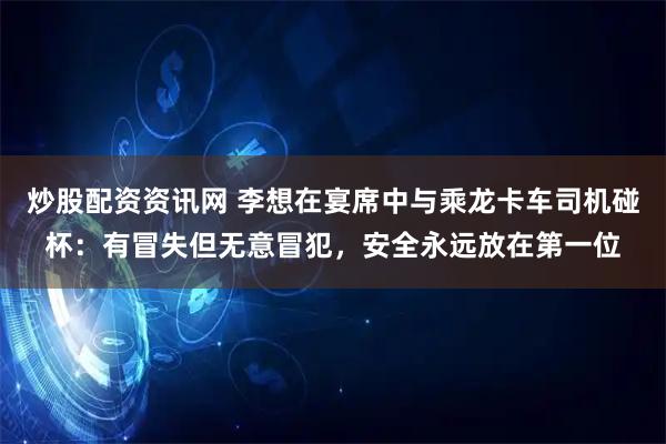 炒股配资资讯网 李想在宴席中与乘龙卡车司机碰杯：有冒失但无意冒犯，安全永远放在第一位