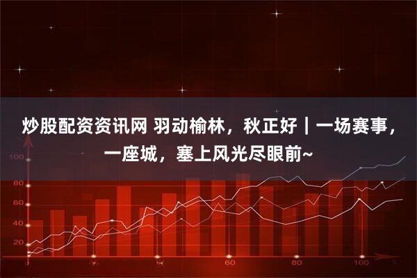 炒股配资资讯网 羽动榆林，秋正好｜一场赛事，一座城，塞上风光尽眼前~