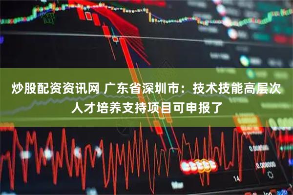 炒股配资资讯网 广东省深圳市：技术技能高层次人才培养支持项目可申报了