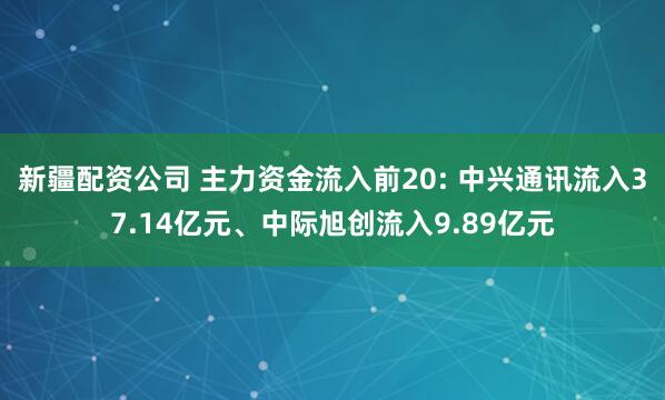 新疆配资公司 主力资金流入前20: 中兴通讯流入37.14亿元、中际旭创流入9.89亿元