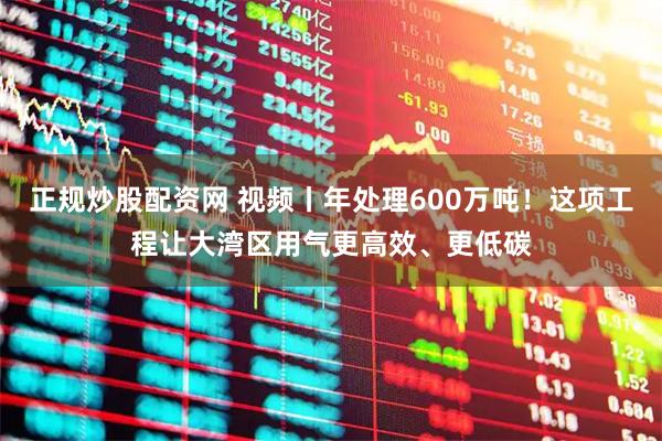 正规炒股配资网 视频丨年处理600万吨！这项工程让大湾区用气更高效、更低碳