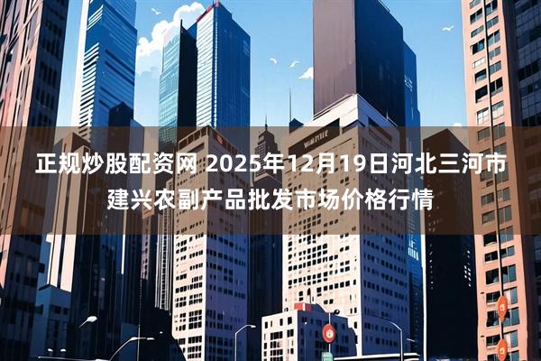 正规炒股配资网 2025年12月19日河北三河市建兴农副产品批发市场价格行情