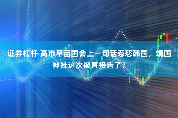 证券杠杆 高市早苗国会上一句话惹怒韩国，靖国神社这次被直接告了？