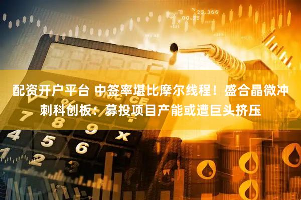 配资开户平台 中签率堪比摩尔线程！盛合晶微冲刺科创板：募投项目产能或遭巨头挤压