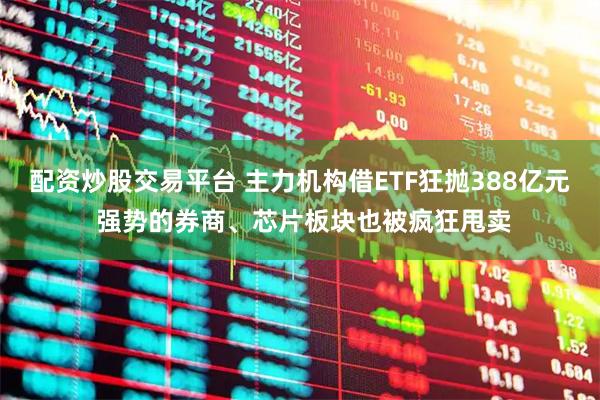 配资炒股交易平台 主力机构借ETF狂抛388亿元 强势的券商、芯片板块也被疯狂甩卖