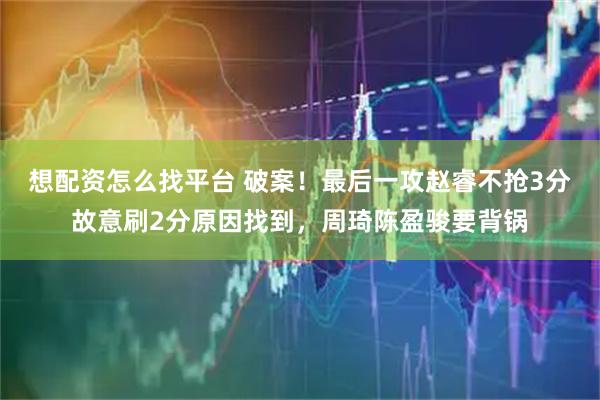 想配资怎么找平台 破案！最后一攻赵睿不抢3分故意刷2分原因找到，周琦陈盈骏要背锅