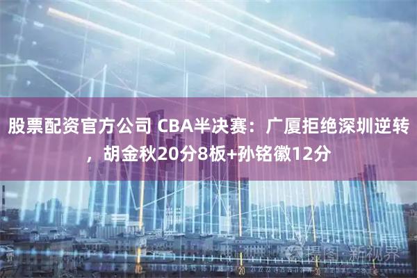 股票配资官方公司 CBA半决赛：广厦拒绝深圳逆转，胡金秋20分8板+孙铭徽12分