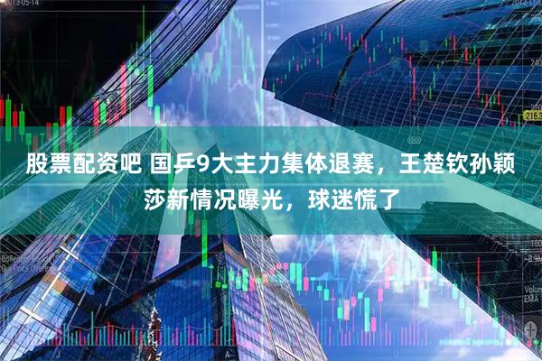 股票配资吧 国乒9大主力集体退赛，王楚钦孙颖莎新情况曝光，球迷慌了
