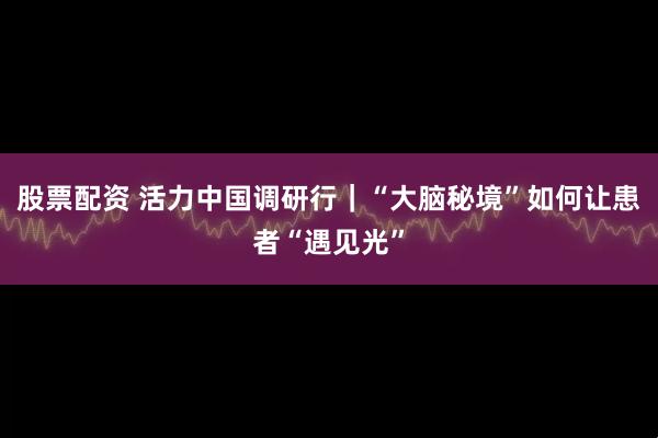 股票配资 活力中国调研行｜“大脑秘境”如何让患者“遇见光”
