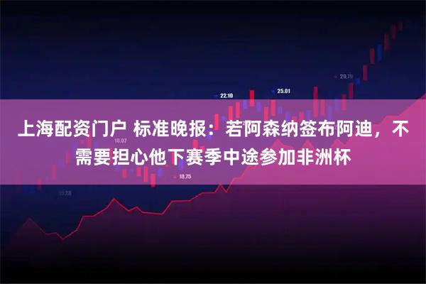 上海配资门户 标准晚报：若阿森纳签布阿迪，不需要担心他下赛季中途参加非洲杯