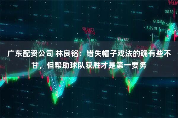 广东配资公司 林良铭：错失帽子戏法的确有些不甘，但帮助球队获胜才是第一要务